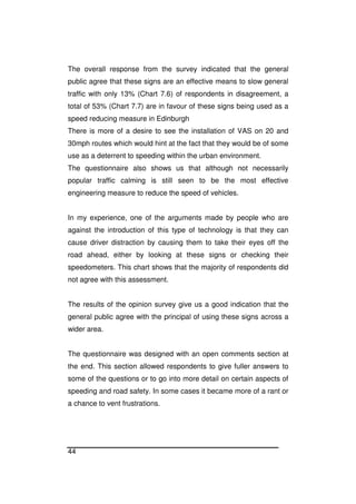 44
The overall response from the survey indicated that the general
public agree that these signs are an effective means to slow general
traffic with only 13% (Chart 7.6) of respondents in disagreement, a
total of 53% (Chart 7.7) are in favour of these signs being used as a
speed reducing measure in Edinburgh
There is more of a desire to see the installation of VAS on 20 and
30mph routes which would hint at the fact that they would be of some
use as a deterrent to speeding within the urban environment.
The questionnaire also shows us that although not necessarily
popular traffic calming is still seen to be the most effective
engineering measure to reduce the speed of vehicles.
In my experience, one of the arguments made by people who are
against the introduction of this type of technology is that they can
cause driver distraction by causing them to take their eyes off the
road ahead, either by looking at these signs or checking their
speedometers. This chart shows that the majority of respondents did
not agree with this assessment.
The results of the opinion survey give us a good indication that the
general public agree with the principal of using these signs across a
wider area.
The questionnaire was designed with an open comments section at
the end. This section allowed respondents to give fuller answers to
some of the questions or to go into more detail on certain aspects of
speeding and road safety. In some cases it became more of a rant or
a chance to vent frustrations.
 