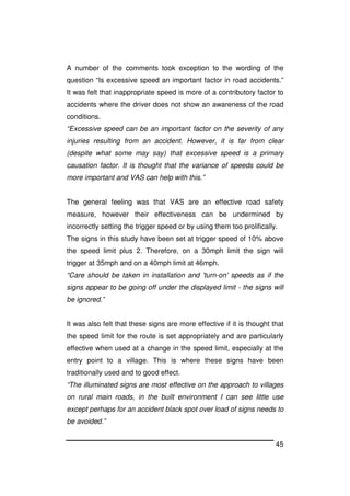 45
A number of the comments took exception to the wording of the
question “Is excessive speed an important factor in road accidents.”
It was felt that inappropriate speed is more of a contributory factor to
accidents where the driver does not show an awareness of the road
conditions.
“Excessive speed can be an important factor on the severity of any
injuries resulting from an accident. However, it is far from clear
(despite what some may say) that excessive speed is a primary
causation factor. It is thought that the variance of speeds could be
more important and VAS can help with this.”
The general feeling was that VAS are an effective road safety
measure, however their effectiveness can be undermined by
incorrectly setting the trigger speed or by using them too prolifically.
The signs in this study have been set at trigger speed of 10% above
the speed limit plus 2. Therefore, on a 30mph limit the sign will
trigger at 35mph and on a 40mph limit at 46mph.
“Care should be taken in installation and 'turn-on' speeds as if the
signs appear to be going off under the displayed limit - the signs will
be ignored.”
It was also felt that these signs are more effective if it is thought that
the speed limit for the route is set appropriately and are particularly
effective when used at a change in the speed limit, especially at the
entry point to a village. This is where these signs have been
traditionally used and to good effect.
“The illuminated signs are most effective on the approach to villages
on rural main roads, in the built environment I can see little use
except perhaps for an accident black spot over load of signs needs to
be avoided.”
 