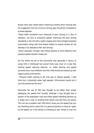 46
Issues were also raised about improving existing driver training with
the suggestion that the minimum driving age should be increased to
at least eighteen.
“Road traffic accidents occur because of poor driving or a lack of
attention, not due to excessive speed. Improving the poor driving
standards in the UK with a wider ranging and more stringent practical
examination along with time based retests to ensure drivers do not
develop a lax attitude to their own driving.”
“Driver education through hard hitting adverts is more effective than
physical speed restraint measures.”
On the whole the jist of the comments was generally in favour of
using VAS in Edinburgh but overall there was more of a view that
existing speed reducing features, i.e. traffic calming and speed
cameras were more effective and that VAS should be backed up with
regular police enforcement.
” Physical traffic calming is the only way to reduce speeds. I hate
them but it physically stops high speeds. Enforcement works but it
can’t be present all the time.”
Generally the use of SID was thought to be better than simply
displaying the speed limit roundal, although it was thought that a
section of the population may see these speed indicating devices as
a target and a way of showing their peers how fast they are going.
This can be a problem with VAS which show you the speed that you
are travelling and to solve this it is general practice to have an upper
cut off speed, so if the vehicle is travelling at say 15mph or over the
 
