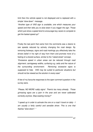 47
limit then the vehicle speed is not displayed and is replaced with a
simple “slow down” message.
“Another type of VAS sign is available, one which measures your
speed and then tells you to slow down if you trigger the sign. Those
which just show a speed tend to encourage boy racers to compete to
get the fastest speed up!”
Finally the last point that came from the comments was a desire to
see speeds reduced by actively changing the road design. By
removing footways, signs and road markings you effectively take the
drivers belief in his right of way from them and promote more of a
feeling of a shared surface, similar to the “naked street” concept.
“Excessive speed in urban areas can be reduced through road
alignment, carriageway widths, surfacing e.g. setts and the nature of
the surrounding environment. Removing excessive signs is
supposed to help. VAS may be suited to particular situations but
should not be viewed as the solution in every case”
A few of my favourite responses to the open comment question in the
survey were.
“Please, NO MORE ruddy signs! There's too many already. Those
grimacing signs are a pain in the arse and are never calibrated
correctly anyhow. Stop wasting money!!”
“I speed up in order to activate the one on a road I travel on daily - I
am usually a fairly careful and sensible driver. This is one that
flashes "slow down". “
 