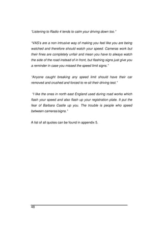 48
“Listening to Radio 4 tends to calm your driving down too.”
“VAS’s are a non intrusive way of making you feel like you are being
watched and therefore should watch your speed. Cameras work but
their fines are completely unfair and mean you have to always watch
the side of the road instead of in front, but flashing signs just give you
a reminder in case you missed the speed limit signs.”
“Anyone caught breaking any speed limit should have their car
removed and crushed and forced to re-sit their driving test.”
“I like the ones in north east England used during road works which
flash your speed and also flash up your registration plate. It put the
fear of Barbara Castle up you. The trouble is people who speed
between cameras/signs.”
A list of all quotes can be found in appendix 5.
 
