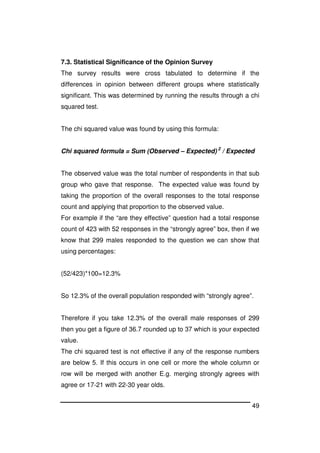 49
7.3. Statistical Significance of the Opinion Survey
The survey results were cross tabulated to determine if the
differences in opinion between different groups where statistically
significant. This was determined by running the results through a chi
squared test.
The chi squared value was found by using this formula:
Chi squared formula = Sum (Observed – Expected) 2
/ Expected
The observed value was the total number of respondents in that sub
group who gave that response. The expected value was found by
taking the proportion of the overall responses to the total response
count and applying that proportion to the observed value.
For example if the “are they effective” question had a total response
count of 423 with 52 responses in the “strongly agree” box, then if we
know that 299 males responded to the question we can show that
using percentages:
(52/423)*100=12.3%
So 12.3% of the overall population responded with “strongly agree”.
Therefore if you take 12.3% of the overall male responses of 299
then you get a figure of 36.7 rounded up to 37 which is your expected
value.
The chi squared test is not effective if any of the response numbers
are below 5. If this occurs in one cell or more the whole column or
row will be merged with another E.g. merging strongly agrees with
agree or 17-21 with 22-30 year olds.
 