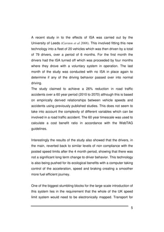 5
A recent study in to the effects of ISA was carried out by the
University of Leeds (Carsten et al 2008). This involved fitting this new
technology into a fleet of 20 vehicles which was then driven by a total
of 79 drivers, over a period of 6 months. For the first month the
drivers had the ISA turned off which was proceeded by four months
where they drove with a voluntary system in operation. The last
month of the study was conducted with no ISA in place again to
determine if any of the driving behavior passed over into normal
driving.
The study claimed to achieve a 26% reduction in road traffic
accidents over a 60 year period (2010 to 2070) although this is based
on empirically derived relationships between vehicle speeds and
accidents using previously published studies. This does not seem to
take into account the complexity of different variables which can be
involved in a road traffic accident. The 60 year timescale was used to
calculate a cost benefit ratio in accordance with the WebTAG
guidelines.
Interestingly the results of the study also showed that the drivers, in
the main, reverted back to similar levels of non compliance with the
posted speed limits after the 4 month period, showing that there was
not a significant long term change to driver behavior. This technology
is also being pushed for its ecological benefits with a computer taking
control of the acceleration, speed and braking creating a smoother
more fuel efficient journey.
One of the biggest stumbling blocks for the large scale introduction of
this system lies in the requirement that the whole of the UK speed
limit system would need to be electronically mapped. Transport for
 