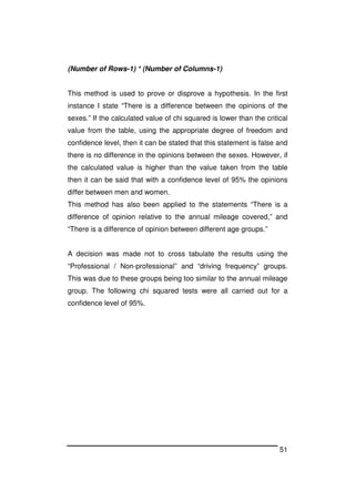 51
(Number of Rows-1) * (Number of Columns-1)
This method is used to prove or disprove a hypothesis. In the first
instance I state “There is a difference between the opinions of the
sexes.” If the calculated value of chi squared is lower than the critical
value from the table, using the appropriate degree of freedom and
confidence level, then it can be stated that this statement is false and
there is no difference in the opinions between the sexes. However, if
the calculated value is higher than the value taken from the table
then it can be said that with a confidence level of 95% the opinions
differ between men and women.
This method has also been applied to the statements “There is a
difference of opinion relative to the annual mileage covered,” and
“There is a difference of opinion between different age groups.”
A decision was made not to cross tabulate the results using the
“Professional / Non-professional” and “driving frequency” groups.
This was due to these groups being too similar to the annual mileage
group. The following chi squared tests were all carried out for a
confidence level of 95%.
 