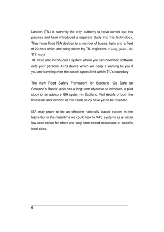 6
London (TfL) is currently the only authority to have carried out this
process and have introduced a separate study into this technology.
They have fitted ISA devices to a number of buses, taxis and a fleet
of 20 cars which are being driven by TfL engineers. (Going green - the
'ITS' way)
TfL have also introduced a system where you can download software
onto your personal GPS device which will beep a warning to you if
you are traveling over the posted speed limit within TfL’s boundary.
The new Road Safety Framework for Scotland “Go Safe on
Scotland’s Roads” also has a long term objective to introduce a pilot
study of an advisory ISA system in Scotland. Full details of both the
timescale and location of this future study have yet to be revealed.
ISA may prove to be an effective nationally based system in the
future but in the meantime we could look to VAS systems as a viable
low cost option for short and long term speed reductions at specific
local sites.
 