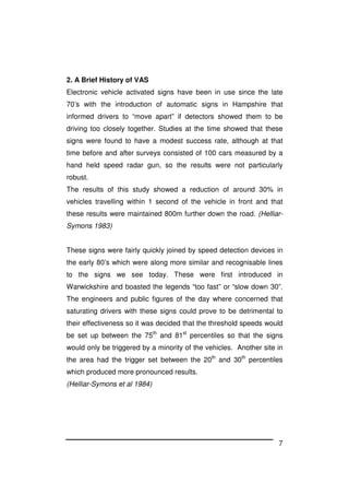 7
2. A Brief History of VAS
Electronic vehicle activated signs have been in use since the late
70’s with the introduction of automatic signs in Hampshire that
informed drivers to “move apart” if detectors showed them to be
driving too closely together. Studies at the time showed that these
signs were found to have a modest success rate, although at that
time before and after surveys consisted of 100 cars measured by a
hand held speed radar gun, so the results were not particularly
robust.
The results of this study showed a reduction of around 30% in
vehicles travelling within 1 second of the vehicle in front and that
these results were maintained 800m further down the road. (Helliar-
Symons 1983)
These signs were fairly quickly joined by speed detection devices in
the early 80’s which were along more similar and recognisable lines
to the signs we see today. These were first introduced in
Warwickshire and boasted the legends “too fast” or “slow down 30”.
The engineers and public figures of the day where concerned that
saturating drivers with these signs could prove to be detrimental to
their effectiveness so it was decided that the threshold speeds would
be set up between the 75th
and 81st
percentiles so that the signs
would only be triggered by a minority of the vehicles. Another site in
the area had the trigger set between the 20th
and 30th
percentiles
which produced more pronounced results.
(Helliar-Symons et al 1984)
 