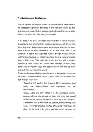 70
7.4. Questionnaire Conclusions
The chi squared testing has shown us that across the board there is
no statistically significant difference in the opinions shown by men
and women in regard to this questionnaire although there were a few
differences within the other two groups tested.
In the case of the cross tabulation between different annual mileages
it was found that a higher than expected percentage of drivers who
drove less than 4,000 miles a year were unsure whether the signs
were effective or even needed at all. At the other end of the
spectrum, a higher than expected number of high mileage driver’s
feel that the signs are not effective and that there is no need to erect
them in Edinburgh. This looks like it falls into line with a driver’s
experience, with drivers who cover more mileage perhaps being
better able to visually judge the posted speed limit and be more
aware of their own travelling speed.
These opinions can also be seen in some of the posted quotes on
the open comments section of the questionnaire. Firstly taken from
high mileage responses:
• “Speed is only part of the problem. Driver awareness and
ability are under-enforced and emphasised by law
enforcement.”
• “These signs are only effective in the immediate vicinity,
because drivers who do act on them only drop their speed
while they are passing the sign and generally speed up again.
I don't think that is deliberate, it's just the general driving style
here. The most effective method of keeping vehicle speeds
down to the limit is by using average speed cameras as
 