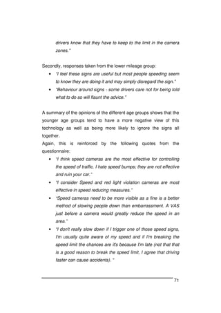 71
drivers know that they have to keep to the limit in the camera
zones.”
Secondly, responses taken from the lower mileage group:
• “I feel these signs are useful but most people speeding seem
to know they are doing it and may simply disregard the sign.”
• “Behaviour around signs - some drivers care not for being told
what to do so will flaunt the advice.”
A summary of the opinions of the different age groups shows that the
younger age groups tend to have a more negative view of this
technology as well as being more likely to ignore the signs all
together.
Again, this is reinforced by the following quotes from the
questionnaire:
• “I think speed cameras are the most effective for controlling
the speed of traffic. I hate speed bumps; they are not effective
and ruin your car.”
• “I consider Speed and red light violation cameras are most
effective in speed reducing measures.”
• “Speed cameras need to be more visible as a fine is a better
method of slowing people down than embarrassment. A VAS
just before a camera would greatly reduce the speed in an
area.”
• “I don't really slow down if I trigger one of those speed signs,
I'm usually quite aware of my speed and if I'm breaking the
speed limit the chances are it's because I'm late (not that that
is a good reason to break the speed limit, I agree that driving
faster can cause accidents). “
 