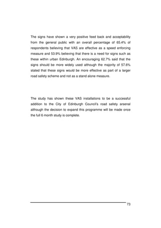 73
The signs have shown a very positive feed back and acceptability
from the general public with an overall percentage of 65.4% of
respondents believing that VAS are effective as a speed enforcing
measure and 53.9% believing that there is a need for signs such as
these within urban Edinburgh. An encouraging 62.7% said that the
signs should be more widely used although the majority of 57.6%
stated that these signs would be more effective as part of a larger
road safety scheme and not as a stand alone measure.
The study has shown these VAS installations to be a successful
addition to the City of Edinburgh Council’s road safety arsenal
although the decision to expand this programme will be made once
the full 6 month study is complete.
 