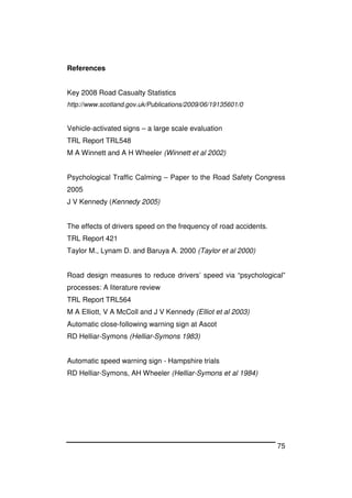 75
References
Key 2008 Road Casualty Statistics
http://www.scotland.gov.uk/Publications/2009/06/19135601/0
Vehicle-activated signs – a large scale evaluation
TRL Report TRL548
M A Winnett and A H Wheeler (Winnett et al 2002)
Psychological Traffic Calming – Paper to the Road Safety Congress
2005
J V Kennedy (Kennedy 2005)
The effects of drivers speed on the frequency of road accidents.
TRL Report 421
Taylor M., Lynam D. and Baruya A. 2000 (Taylor et al 2000)
Road design measures to reduce drivers’ speed via “psychological”
processes: A literature review
TRL Report TRL564
M A Elliott, V A McColl and J V Kennedy (Elliot et al 2003)
Automatic close-following warning sign at Ascot
RD Helliar-Symons (Helliar-Symons 1983)
Automatic speed warning sign - Hampshire trials
RD Helliar-Symons, AH Wheeler (Helliar-Symons et al 1984)
 