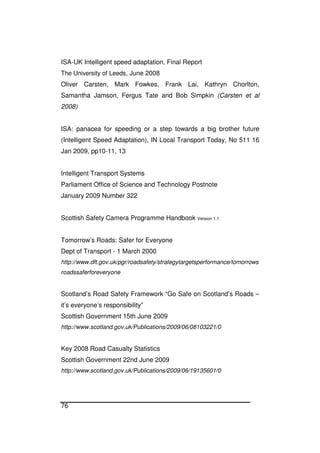76
ISA-UK Intelligent speed adaptation, Final Report
The University of Leeds, June 2008
Oliver Carsten, Mark Fowkes, Frank Lai, Kathryn Chorlton,
Samantha Jamson, Fergus Tate and Bob Simpkin (Carsten et al
2008)
ISA: panacea for speeding or a step towards a big brother future
(Intelligent Speed Adaptation), IN Local Transport Today, No 511 16
Jan 2009, pp10-11, 13
Intelligent Transport Systems
Parliament Office of Science and Technology Postnote
January 2009 Number 322
Scottish Safety Camera Programme Handbook Version 1.1
Tomorrow’s Roads: Safer for Everyone
Dept of Transport - 1 March 2000
http://www.dft.gov.uk/pgr/roadsafety/strategytargetsperformance/tomorrows
roadssaferforeveryone
Scotland’s Road Safety Framework “Go Safe on Scotland’s Roads –
it’s everyone’s responsibility”
Scottish Government 15th June 2009
http://www.scotland.gov.uk/Publications/2009/06/08103221/0
Key 2008 Road Casualty Statistics
Scottish Government 22nd June 2009
http://www.scotland.gov.uk/Publications/2009/06/19135601/0
 