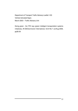 77
Department of Transport Traffic Advisory Leaflet 1/03
Vehicle Activated Signs
March 2003 – Traffic Advisory Unit
Going green - the 'ITS' way (green intelligent transportation systems
initiatives), IN GEOconnexion International, Vol 8 No 7 Jul/Aug 2009,
pp38-39
 