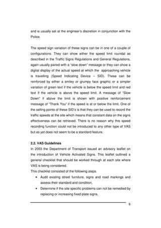 9
and is usually set at the engineer’s discretion in conjunction with the
Police.
The speed sign variation of these signs can be in one of a couple of
configurations. They can show either the speed limit roundal as
described in the Traffic Signs Regulations and General Regulations,
again usually paired with a “slow down” message or they can show a
digital display of the actual speed at which the approaching vehicle
is travelling (Speed Indicating Device – SID). These can be
reinforced by either a smiley or grumpy face graphic or a simpler
variation of green text if the vehicle is below the speed limit and red
text if the vehicle is above the speed limit. A message of “Slow
Down” if above the limit is shown with positive reinforcement
message of “Thank You” if the speed is at or below the limit. One of
the selling points of these SID’s is that they can be used to record the
traffic speeds at the site which means that constant data on the signs
effectiveness can be retrieved. There is no reason why this speed
recording function could not be introduced to any other type of VAS
but as yet does not seem to be a standard feature.
2.2. VAS Guidelines
In 2003 the Department of Transport issued an advisory leaflet on
the introduction of Vehicle Activated Signs. This leaflet outlined a
general checklist that should be worked through at each site where
VAS is being considered.
This checklist consisted of the following steps.
• Audit existing street furniture, signs and road markings and
assess their standard and condition,
• Determine if the site specific problems can not be remedied by
replacing or increasing fixed plate signs,
 