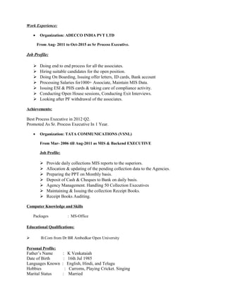 Work Experience:
• Organization: ADECCO INDIA PVT LTD
From Aug- 2011 to Oct-2015 as Sr Process Executive.
Job Profile:
 Doing end to end process for all the associates.
 Hiring suitable candidates for the open position.
 Doing On Boarding, Issuing offer letters, ID cards, Bank account
 Processing Salaries for1000+ Associate, Maintain MIS Data.
 Issuing ESI & PHS cards & taking care of compliance activity.
 Conducting Open House sessions, Conducting Exit Interviews.
 Looking after PF withdrawal of the associates.
Achievements:
Best Process Executive in 2012 Q2.
Promoted As Sr. Process Executive In 1 Year.
• Organization: TATA COMMUNICATIONS (VSNL)
From Mar- 2006 till Aug-2011 as MIS & Backend EXECUTIVE
Job Profile:
 Provide daily collections MIS reports to the superiors.
 Allocation & updating of the pending collection data to the Agencies.
 Preparing the PPT on Monthly basis.
 Deposit of Cash & Cheques to Bank on daily basis.
 Agency Management. Handling 50 Collection Executives
 Maintaining & Issuing the collection Receipt Books.
 Receipt Books Auditing.
Computer Knowledge and Skills
Packages : MS-Office
Educational Qualifications:
 B.Com from Dr BR Ambedkar Open University
Personal Profile:
Father’s Name : K Venkataiah
Date of Birth : 16th Jul 1985
Languages Known : English, Hindi, and Telugu
Hobbies : Carroms, Playing Cricket. Singing
Marital Status : Married
 