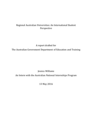 Regional Australian Universities: An International Student
Perspective
A report drafted for
The Australian Government Department of Education and Training
Jessica Williams
An Intern with the Australian National Internships Program
13 May 2016
 