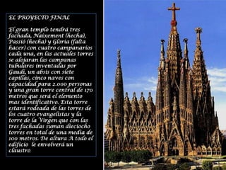 EL PROYECTO FINALEl gran templo tendrá tres fachada, Naixement (hecha), Passió (hecha) y Gloria (falta hacer) con cuatro campanarios cada una, en las actuales torres se alojaran las campanas tubulares inventadas por Gaudí, un absis con siete capillas, cinco naves con capacidad para 2.000 personas y una gran torre central de 170 metros que será el elemento mas identificativo. Esta torre estará rodeada de las torres de los cuatro evangelistas y la torre de la Virgen que con las tres fachadas suman dieciocho torres en total de una media de 100 metros. De altura A todo el edificio  le envolverá un claustro