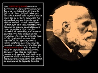 1926 ANTONI GAUDÍ muere en Barcelona en la plaça Tetuán el 7 de Junio de  1926 Gaudí se dirigía a la  Iglesia de  Sant  Felip de Nerí, que visitaba a diario; pero al pasar por la Gran Vía de les Corts Catalanes, fue atropellado por un  tranvía, que lo dejó sin sentido. siendo tomado por un mendigo, al ir indocumentado y a causa de su aspecto descuidado, con ropas gastadas y viejas, no fue socorrido de inmediato, hasta que un guardia civil paró un taxi que lo condujo al  Hospital de la Santa Creu Al día siguiente lo reconoció el capellán de la Sagrada Familia, mosén Gil Parés, pero ya era tarde para hacer nada por él. Murió el día  10 de junio de 1926, a los 74 años de edad, en la plenitud de su carrera. Fue enterrado el 12 de junio, con presencia de grandes multitudes que quisieron darle el último adiós, en la capilla de Nuestra Señora del Carmen de la cripta de la Sagrada Familia. 