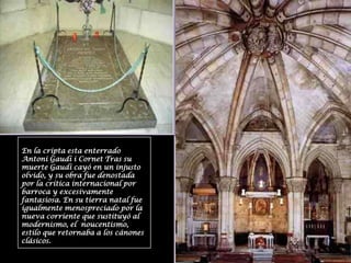 En la cripta esta enterrado Antoni Gaudí i Cornet Tras su muerte Gaudí cayó en un injusto olvido, y su obra fue denostada por la crítica internacional por barroca y excesivamente fantasiosa. En su tierra natal fue igualmente menospreciado por la nueva corriente que sustituyó al modernismo, el  noucentismo, estilo que retornaba a los cánones clásicos.