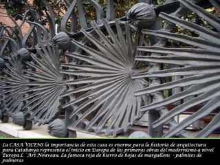 La CASA VICENS la importancia de esta casa es enorme para la historia de arquitectura  para Catalunya representa el inicio en Europa de las primeras obras del modernismo a nivel Europa L ´Art Nouveau. La famosa reja de hierro de hojas de margallons  - palmitos de palmeras 
