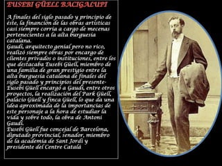 EUSEBI GÜELL BACIGALUPIA finales del siglo pasado y principio de éste, la financión de las obras artísticas casi siempre corría a cargo de mecenas pertenecientes a la alta burguesía catalana.Gaudí, arquitecto genial pero no rico, realizó siempre obras por encargo de clientes privados o instituciones, entre los que destacaba Eusebi Güell, miembro de una familia de gran prestigio entre la alta burguesía catalana de finales del siglo pasado y principios del presente-Eusebi Güell encargó a Gaudí, entre otros proyectos, la realización del Park Güell, palacio Güell y finca Güell, lo que da una idea aproximada de la importancias de este personaje a la hora de estudiar la vida y sobre todo, la obra de Antoni Gaudí.Eusebi Güell fue concejal de Barcelona, diputado provincial, senador, miembro de la academia de Sant Jordi y presidente del Centre Catalá