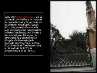 1884 1887 PAVELLONS GÜELL  en la Avenida Pedralbes 7 se trata de las caballerizas y la portería de la antigua finca Güell. Gaudí hizo tres puertas de entrada con dos pabellones  un picadero abierto, un kiosco, una fuente y un umbráculo. En la puerta principal hay un magnífico dragón de hierro forjado, labrado en recuerdo al poema l´Atlántida de Verdaguer Hoy es la sede de la E.T.S. de arquitectura de la  U.P.C.