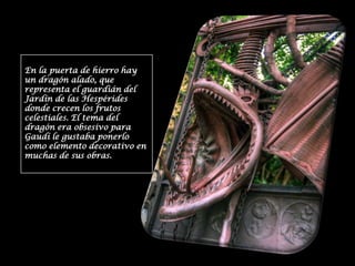En la puerta de hierro hay un dragón alado, que representa el guardián del Jardín de las Hespérides donde crecen los frutos celestiales. El tema del dragón era obsesivo para Gaudí le gustaba ponerlo como elemento decorativo en muchas de sus obras.