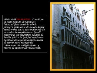 1886 – 1888 PALAU GÜELL  situado en la calle Nou de la Rambla 3lujoso edificio considerado la primera gran obra de Gaudí, donde puede verse ya su personal modo de entender la arquitectura. Gaudí construyo un magnifico palacio de huella  gótica la que fue residencia habitual de la familia Güell, había de servir para recoger las colecciones  de antigüedades  y marco de su intensa vida social .