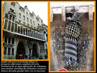 Gaudí sólo para la fachada dibujo 25 proyectos diferentes, también forzó la inventiva de 40 tipos diferentes de columnas, una enorme variedad de elementos creativos únicos, deseaba quedar bien con su mecenas.
