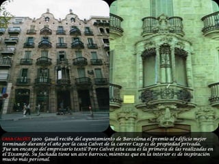 CASA CALVET 1900  Gaudí recibe del ayuntamiento de Barcelona el premio al edificio mejor terminado durante el año por la casa Calvet de la carrerCasp es de propiedad privada.Fue un encargo del empresario textil Pere Calvet esta casa es la primera de las realizadas en el Eixample. Su fachada tiene un aire barroco, mientras que en la interior es de inspiración mucho más personal.