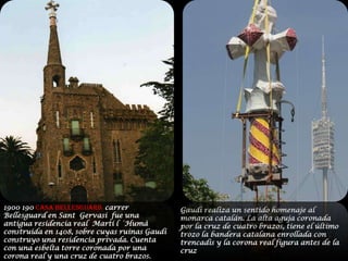 1900 190 CASA BELLESGUARD  carrer Bellesguard en Sant  Gervasi  fue una antigua residencia real  Martí l ´Humà construida en 1408, sobre cuyas ruinas Gaudí construyo una residencia privada. Cuenta con una esbelta torre coronada por una corona real y una cruz de cuatro brazos.Gaudí realiza un sentido homenaje al  monarca catalán. La alta aguja coronada por la cruz de cuatro brazos, tiene el último trozo la bandera catalana enrollada con trencadis y la corona real figura antes de la cruz