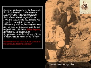 Cursó arquitectura en la Escola de la Llotja y en la Escola Técnica Superior de l ´Arquitectura de Barcelona, donde se graduó en  1878. Su expediente académico fue regular, con algún que otro suspenso; Gaudí se preocupaba más de sus propios intereses que de las asignaturas oficiales. Elies Rogent, director de la Escuela de Arquitectura de Barcelona, dijo en el momento de otorgarle el título:“Hemos dado el título a un loco o a un genio, el tiempo lo dirá”Gaudí , con sus padres