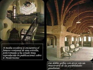 A media escalera se encuentra el famoso ventanal de una estrella, policromada y ha estado muy reproducida en publicaciones sobre le ModernismoLas dobles golfas con arcos son un muestrario de las posibilidades gaudianas