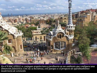 En el PARC GÜELL se conjugan arquitectura y jardinería en un ambiente que configura una dimensión fantástica. Con sus 15 hectáreas, este parque es el proyecto de ajardinamiento modernista de extensión