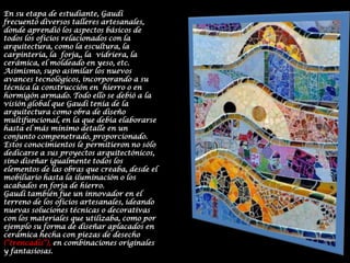 En su etapa de estudiante, Gaudí frecuentó diversos talleres artesanales, donde aprendió los aspectos básicos de todos los oficios relacionados con la arquitectura, como la escultura, la carpintería, la  forja,, la  vidriera, la cerámica, el moldeado en yeso, etc. Asimismo, supo asimilar los nuevos avances tecnológicos, incorporando a su técnica la construcción en  hierro o en  hormigón armado. Todo ello se debió a la visión global que Gaudí tenía de la arquitectura como obra de diseño multifuncional, en la que debía elaborarse hasta el más mínimo detalle en un conjunto compenetrado, proporcionado. Estos conocimientos le permitieron no sólo dedicarse a sus proyectos arquitectónicos, sino diseñar igualmente todos los elementos de las obras que creaba, desde el mobiliario hasta la iluminación o los acabados en forja de hierro.Gaudí también fue un innovador en el terreno de los oficios artesanales, ideando nuevas soluciones técnicas o decorativas con los materiales que utilizaba, como por ejemplo su forma de diseñar aplacados en cerámica hecha con piezas de desecho (“trencadís”), en combinaciones originales y fantasiosas.