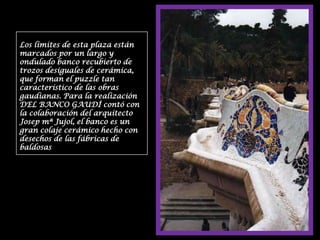Los límites de esta plaza están marcados por un largo y ondulado banco recubierto de trozos desiguales de cerámica, que forman el puzzle tan característico de las obras gaudianas. Para la realización DEL BANCO GAUDÍ contó con la colaboración del arquitecto Josep mª Jujol, el banco es un gran colaje cerámico hecho con desechos de las fábricas de baldosas