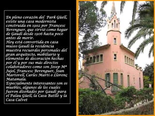 En pleno corazón del  Park Güell, existe una casa modernista construida en 1902 por Francesc Berenguer, que sirvió como hogar de Gaudí desde 1906 hasta poco antes de morir.Hoy está convertida en casa museo Gaudí la residencia muestra recuerdos personales del gran arquitecto, mobiliario y elementos de decoración hechas por él y por sus más directos colaboradores como son Josep Mª Jujol, Francesc Berenguer, Joan Martorell, Carles Martí o Llorenç Matamala.Especialmente interesantes son os muebles, algunos de los cuales fueron diseñados por Gaudí para el Palau Güell, la Casa Batlló y la Casa Calvet