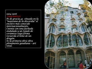 1904 1906CASA BATLLÓ Ps de gracia 43  situada en la “manzana de la discordia” el enclave más conocido internacionalmente.Cuenta con una fachada ondulada y un tejado de cerámica cuya forma recuerda el lomo de un dragón.Es la primera obra 0bra  plenamente gaudiana – art  total. 
