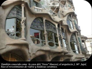 También conocida como  la casa dels “Ossos” (huesos), el arquitecto J. Mª  Jujol, hizo el revestimiento de vidrio y baldosas cerámico.