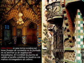 Casa Vicens es una torre residencial, tiene franjas de cerámica en la fachada en su interior es de inspiración musulmana. El vestíbulo la puerta de salida al jardín combina la madera con vidrios rectangulares de colores