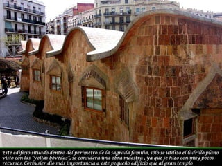 Este edificio situado dentro del perímetro de la sagrada familia, sólo se utilizo el ladrillo plano visto con las “voltas-bóvedas”, se considera una obra maestra , ya que se hizo con muy pocos recursos, Corbusier dio más importancia a este pequeño edificio que al gran templo