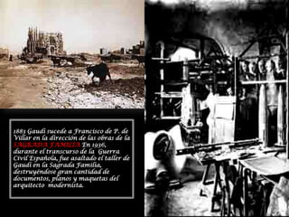 1883 Gaudí sucede a Francisco de P. de Villar en la dirección de las obras de la SAGRADA FAMILIA En 1936, durante el transcurso de la  Guerra Civil Española, fue asaltado el taller de Gaudí en la Sagrada Familia, destruyéndose gran cantidad de documentos, planos y maquetas del arquitecto  modernista.