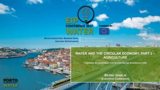 1
WATER INNOVATION: BRIDGING GAPS,
CREATING OPPORTUNITIES
27 AND 28 SEPTEMBER 2017
ALFÂNDEGA PORTO CONGRESS CENTRE
WATER AND THE CIRCULAR ECONOMY, PART 2 –
AGRICULTURE
TOWARDS EU GUIDANCE FOR WATER REUSE IN AGRICULTURE
BERND GAWLIK
EUROPEAN COMMISSION
 
