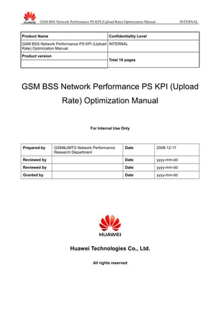 GSM BSS Network Performance PS KPI (Upload Rate) Optimization Manual INTERNAL
Product Name Confidentiality Level
GSM BSS Network Performance PS KPI (Upload
Rate) Optimization Manual
INTERNAL
Product version
Total 16 pages
GSM BSS Network Performance PS KPI (Upload
Rate) Optimization Manual
For Internal Use Only
Prepared by GSM&UMTS Network Performance
Research Department
Date 2008-12-17
Reviewed by Date yyyy-mm-dd
Reviewed by Date yyyy-mm-dd
Granted by Date yyyy-mm-dd
Huawei Technologies Co., Ltd.
All rights reserved
 