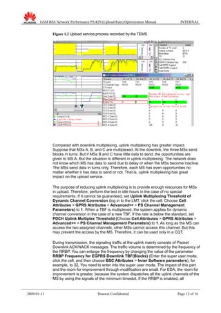 GSM BSS Network Performance PS KPI (Upload Rate) Optimization Manual INTERNAL
Figure 1.2 Upload service process recorded by the TEMS
Compared with downlink multiplexing, uplink multiplexing has greater impact.
Suppose that MSs A, B, and C are multiplexed. At the downlink, the three MSs send
blocks in turns. But if MSs B and C have little data to send, the opportunities are
given to MS A. But the situation is different in uplink multiplexing. The network does
not know which MS has data to send due to delay or when the MSs become inactive.
The MSs send data in turns only. Therefore, each MS has even opportunities no
matter whether it has data to send or not. That is, uplink multiplexing has great
impact on the upload service.
The purpose of reducing uplink multiplexing is to provide enough resources for MSs
in upload. Therefore, perform the test in idle hours in the case of no special
requirements. If it cannot be guaranteed, set Uplink Multiplexing Threshold of
Dynamic Channel Conversion (log in to the LMT, click the cell. Choose Cell
Attributes > GPRS Attributes > Advanced<< > PS Channel Management
Parameters) to 1. When a TBF is multiplexed, the system applies for dynamic
channel conversion in the case of a new TBF. If the rate is below the standard, set
PDCH Uplink Multiplex Threshold (Choose Cell Attributes > GPRS Attributes >
Advanced<< > PS Channel Management Parameters) to 1. As long as the MS can
access the two assigned channels, other MSs cannot access this channel. But this
may prevent the access by the MS. Therefore, it can be used only in a CQT.
During transmission, the signaling traffic at the uplink mainly consists of Packet
Downlink ACK/NACK messages. The traffic volume is determined by the frequency of
the RRBP. You can enlarge the frequency by changing the value of the parameter
RRBP Frequency for EGPRS Downlink TBF(Blocks) (Enter the super user mode,
click the cell, and then choose BSC Attributes > Inner Software parameters), for
example, to 32. You need to enter into the super user mode. The impact of this part
and the room for improvement through modification are small. For EDA, the room for
improvement is greater, because the system dispatches all the uplink channels of the
MS by using the signals of the minimum timeslot. If the RRBP is enabled, all
2009-01-11 Huawei Confidential Page 12 of 16
 