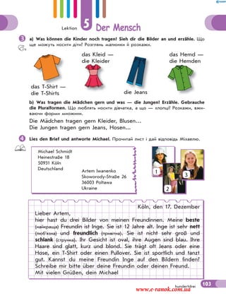 Lektion 5 Der Mensch
103hundertdrei
a) Was können die Kinder noch tragen? Sieh dir die Bilder an und erzähle. Що
ще можуть носити діти? Розглянь малюнки й розкажи.
die Jeans
das T-Shirt —
die T-Shirts
das Hemd —
die Hemden
das Kleid —
die Kleider
di J
die Kleider die Hemden
d h
b) Was tragen die Mädchen gern und was — die Jungen? Erzähle. Gebrauche
die Pluralformen. Що люблять носити дівчатка, а що — хлопці? Розкажи, вжи-
ваючи форми множини.
Die Mädchen tragen gern Kleider, Blusen…
Die Jungen tragen gern Jeans, Hosen...
Lies den Brief und antworte Michael. Прочитай лист і дай відповідь Міхаелю.
Michael Schmidt
Heinestraße 18
50931 Köln
Deutschland Artem Iwanenko
Skoworody-Straße 26
36003 Poltawa
Ukraine
Köln, den 17. Dezember
Lieber Artem,
hier hast du drei Bilder von meinen Freundinnen. Meine beste
(найкраща) Freundin ist Inge. Sie ist 12 Jahre alt. Inge ist sehr nett
(люб’язна) und freundlich (привітна). Sie ist nicht sehr groß und
schlank (струнка). Ihr Gesicht ist oval, ihre Augen sind blau. Ihre
Haare sind glatt, kurz und blond. Sie trägt oft Jeans oder eine
Hose, ein T-Shirt oder einen Pullover. Sie ist sportlich und tanzt
gut. Kannst du meine Freundin Inge auf den Bildern finden?
Schreibe mir bitte über deine Freundin oder deinen Freund.
Mit vielen Grüßen, dein Michael
1
2
3
www.e-ranok.com.ua
 
