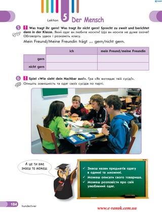 Lektion 5 Der Mensch
104 hundertvier
 Was tragt ihr gern? Was tragt ihr nicht gern? Sprecht zu zweit und berichtet
dann in der Klasse. Який одяг ви любите носити? Що ви носите не дуже охоче?
Обговоріть удвох і розкажіть класу.
Mein Freund/Meine Freundin trägt ... gern/nicht gern.
ich mein Freund/meine Freundin
gern
nicht gern
 Spiel «Wie sieht dein Nachbar aus?». Гра «Як виглядає твiй сусiд?».
Опишiть зовнiшнiсть та одяг своїх сусiдiв по партi.
А це ти вже
знаєш та можеш.  Знаєш назви предметів одягу
в однині та множині.
 Можеш описати свого товариша.
 Можеш розповісти про свій
улюблений одяг.
www.e-ranok.com.ua
 
