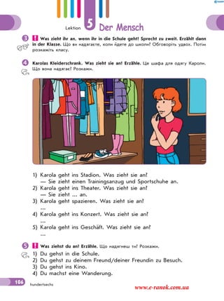Lektion 5 Der Mensch
106 hundertsechs
 Was zieht ihr an, wenn ihr in die Schule geht? Sprecht zu zweit. Erzählt dann
in der Klasse. Що ви надягаєте, коли йдете до школи? Обговоріть удвох. Потім
розкажіть класу.
Karolas Kleiderschrank. Was zieht sie an? Erzähle. Це шафа для одягу Кароли.
Що вона надягає? Розкажи.
1) Karola geht ins Stadion. Was zieht sie an?
— Sie zieht einen Trainingsanzug und Sportschuhe an.
2) Karola geht ins Theater. Was zieht sie an?
— Sie zieht ... an.
3) Karola geht spazieren. Was zieht sie an?
...
4) Karola geht ins Konzert. Was zieht sie an?
...
5) Karola geht ins Geschäft. Was zieht sie an?
...
 Was ziehst du an? Erzähle. Що надягнеш ти? Розкажи.
1) Du gehst in die Schule.
2) Du gehst zu deinem Freund/deiner Freundin zu Besuch.
3) Du gehst ins Kino.
4) Du machst eine Wanderung.
www.e-ranok.com.ua
 
