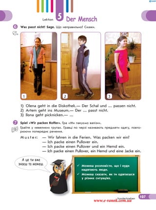 Lektion 5 Der Mensch
107hundertsieben
Was passt nicht? Sage. Що неправильно? Скажи.
1 2 3
1) Olena geht in die Diskothek.— Der Schal und ... passen nicht.
2) Artem geht ins Museum.— Der ... passt nicht.
3) Ilona geht picknicken.— ...
Spiel «Wir packen Koffer». Гра «Ми пакуємо валізи».
Грайте у невеликих групах. Гравці по черзі називають предмети одягу, повто-
рюючи попереднє речення.
M u s t e r: — Wir fahren in die Ferien. Was packen wir ein?
— Ich packe einen Pullover ein.
— Ich packe einen Pullover und ein Hemd ein.
— Ich packe einen Pullover, ein Hemd und eine Jacke ein.
А це ти вже
знаєш та можеш.  Можеш розповісти, що і куди
надягають люди.
 Можеш сказати, як ти одягаєшся
у різних ситуаціях.
www.e-ranok.com.ua
 