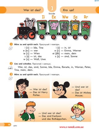 Stunde
10
3 Хто це?Wer ist das?
zehn
Höre zu und sprich nach. Прослухай і повтори.
i [i:] — Ida, Tina i [I] — in, ist
e [e:] — wer e [ ] — Emma, Werner
ie [i:] — Wien ei [ae] — mein, dein
s [s] — ist, das s [z] — sind, Sonne
w [v] — Wolf, Uwe
Lies und schreibe. Прочитай і напиши.
Wer, ist, das, sind, Sonne, Ida, Emma, Renate, in, Werner, Peter,
Tina, mein, dein.
Höre zu und sprich nach. Прослухай і повтори.

Ii Ee Ww Ss Rr
— Wer ist das?
— Das ist Harry
Potter.
— Und wer ist
das?
— Das ist Mickey
Mouse.
— Und wer ist das?
— Das sind Karlsson
und das Rotkäppchen.
www.e-ranok.com.ua
 