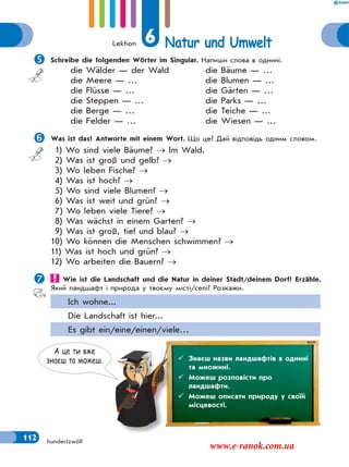 Lektion 6 Natur und Umwelt
112 hundertzwölf
Schreibe die folgenden Wörter im Singular. Напиши слова в однині.
die Wälder — der Wald
die Meere — …
die Flüsse — …
die Steppen — …
die Berge — …
die Felder — …
die Bäume — …
die Blumen — …
die Gärten — …
die Parks — …
die Teiche — …
die Wiesen — …
Was ist das? Antworte mit einem Wort. Що це? Дай відповідь одним словом.
1) Wo sind viele Bäume?  Im Wald.
2) Was ist groß und gelb? 
3) Wo leben Fische? 
4) Was ist hoch? 
5) Wo sind viele Blumen? 
6) Was ist weit und grün? 
7) Wo leben viele Tiere? 
8) Was wächst in einem Garten? 
9) Was ist groß, tief und blau? 
10) Wo können die Menschen schwimmen? 
11) Was ist hoch und grün? 
12) Wo arbeiten die Bauern? 
 Wie ist die Landschaft und die Natur in deiner Stadt/deinem Dorf? Erzähle.
Який ландшафт і природа у твоєму місті/селі? Розкажи.
Ich wohne...
Die Landschaft ist hier...
Es gibt ein/eine/einen/viele…
А це ти вже
знаєш та можеш.  Знаєш назви ландшафтів в однині
та множині.
 Можеш розповісти про
ландшафти.
 Можеш описати природу у своїй
місцевості.
www.e-ranok.com.ua
 